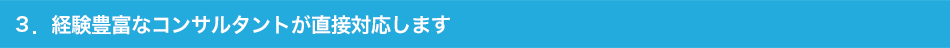 3.経験豊富なコンサルタントが直接対応します